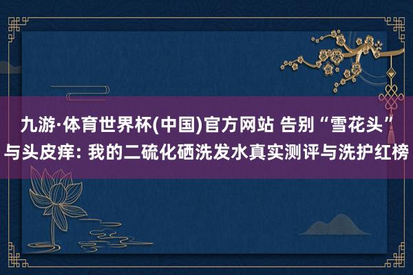 九游·体育世界杯(中国)官方网站 告别“雪花头”与头皮痒: 我的二硫化硒洗发水真实测评与洗护红榜