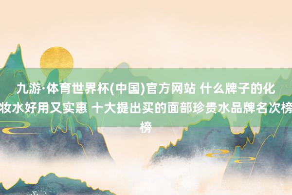 九游·体育世界杯(中国)官方网站 什么牌子的化妆水好用又实惠 十大提出买的面部珍贵水品牌名次榜