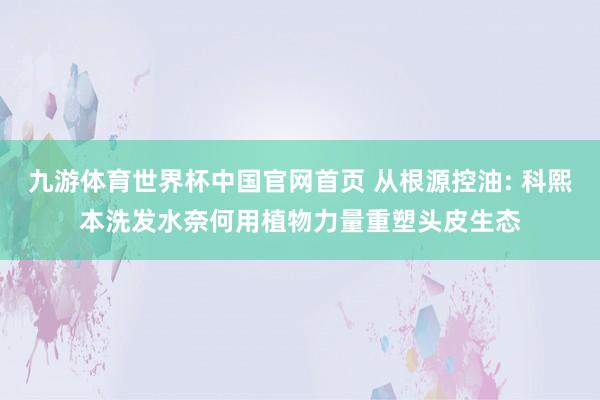 九游体育世界杯中国官网首页 从根源控油: 科熙本洗发水奈何用植物力量重塑头皮生态