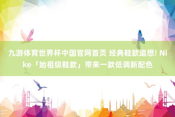 九游体育世界杯中国官网首页 经典鞋款追想! Nike「始祖级鞋款」带来一款低调新配色
