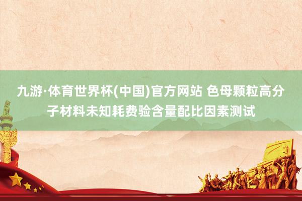 九游·体育世界杯(中国)官方网站 色母颗粒高分子材料未知耗费验含量配比因素测试