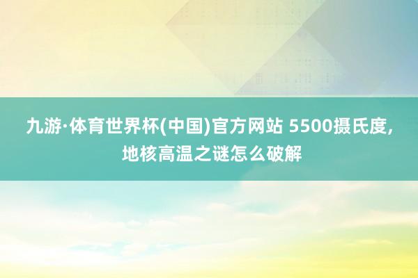 九游·体育世界杯(中国)官方网站 5500摄氏度, 地核高温之谜怎么破解