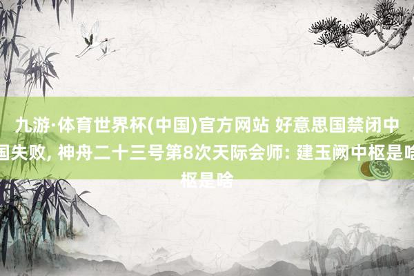九游·体育世界杯(中国)官方网站 好意思国禁闭中国失败， 神舟二十三号第8次天际会师: 建玉阙中枢是啥