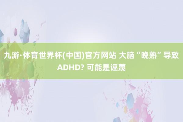 九游·体育世界杯(中国)官方网站 大脑“晚熟”导致ADHD? 可能是诬蔑
