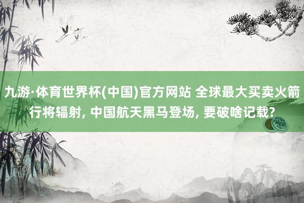 九游·体育世界杯(中国)官方网站 全球最大买卖火箭行将辐射， 中国航天黑马登场， 要破啥记载?