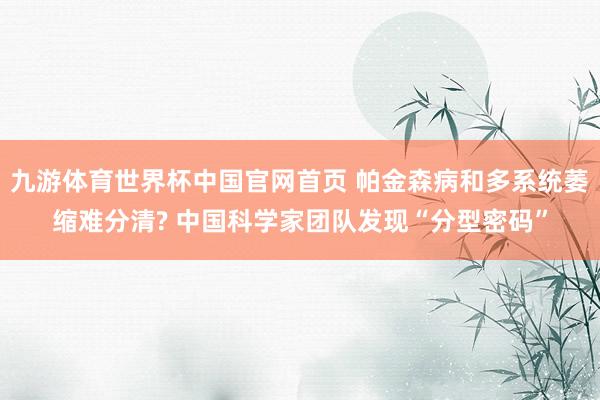 九游体育世界杯中国官网首页 帕金森病和多系统萎缩难分清? 中国科学家团队发现“分型密码”