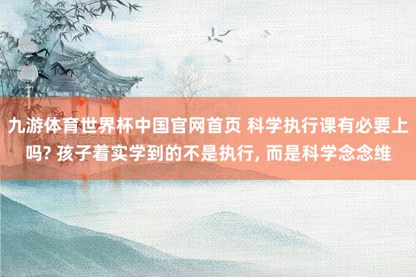 九游体育世界杯中国官网首页 科学执行课有必要上吗? 孩子着实学到的不是执行， 而是科学念念维