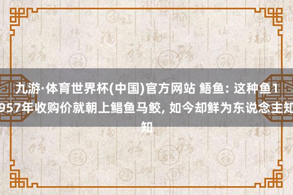 九游·体育世界杯(中国)官方网站 鯃鱼: 这种鱼1957年收购价就朝上鲳鱼马鲛， 如今却鲜为东说念主知