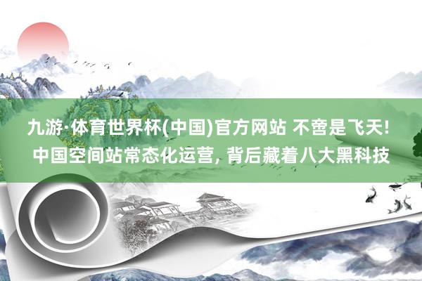 九游·体育世界杯(中国)官方网站 不啻是飞天! 中国空间站常态化运营， 背后藏着八大黑科技