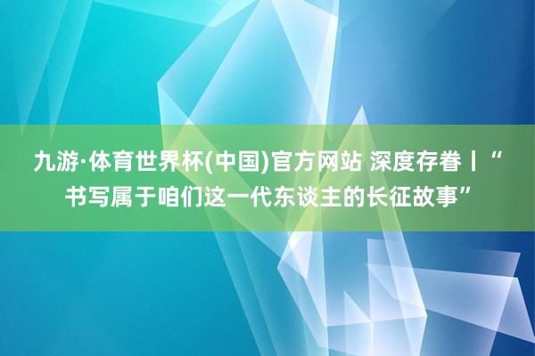 九游·体育世界杯(中国)官方网站 深度存眷丨“书写属于咱们这一代东谈主的长征故事”