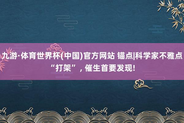 九游·体育世界杯(中国)官方网站 锚点|科学家不雅点“打架” ， 催生首要发现!