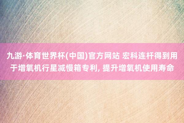 九游·体育世界杯(中国)官方网站 宏科连杆得到用于增氧机行星减慢箱专利， 提升增氧机使用寿命