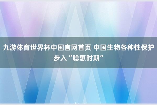 九游体育世界杯中国官网首页 中国生物各种性保护步入“聪惠时期”