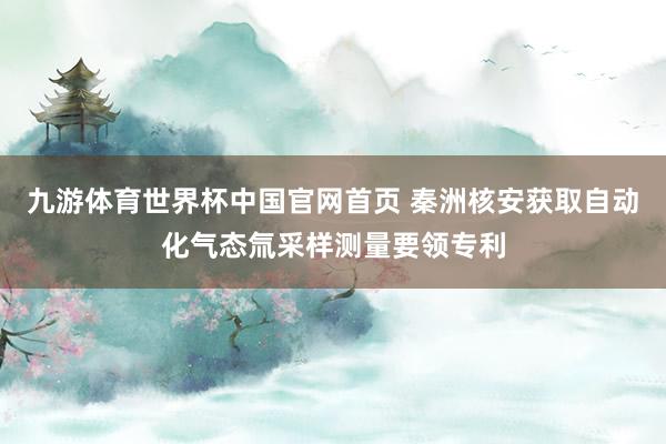 九游体育世界杯中国官网首页 秦洲核安获取自动化气态氚采样测量要领专利