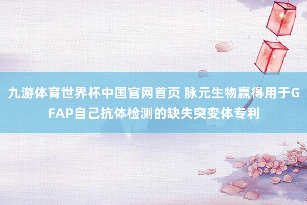 九游体育世界杯中国官网首页 脉元生物赢得用于GFAP自己抗体检测的缺失突变体专利