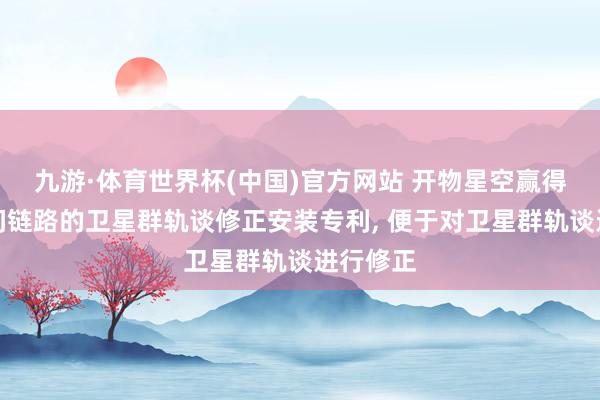 九游·体育世界杯(中国)官方网站 开物星空赢得基于星间链路的卫星群轨谈修正安装专利， 便于对卫星群轨谈进行修正