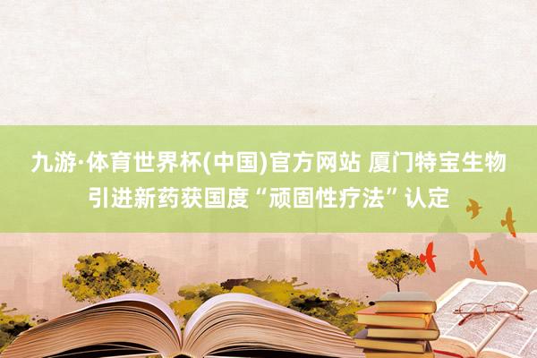 九游·体育世界杯(中国)官方网站 厦门特宝生物引进新药获国度“顽固性疗法”认定