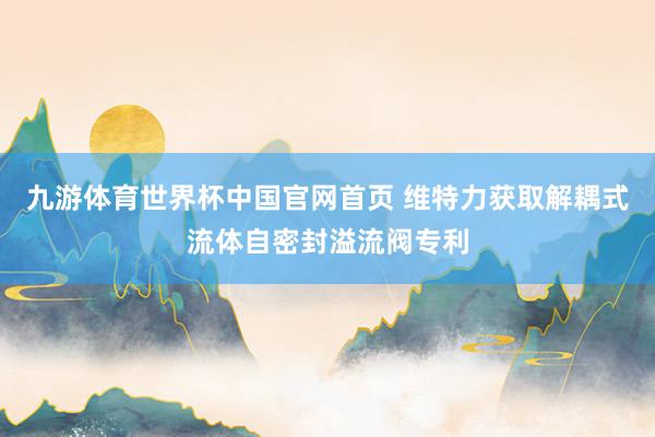 九游体育世界杯中国官网首页 维特力获取解耦式流体自密封溢流阀专利