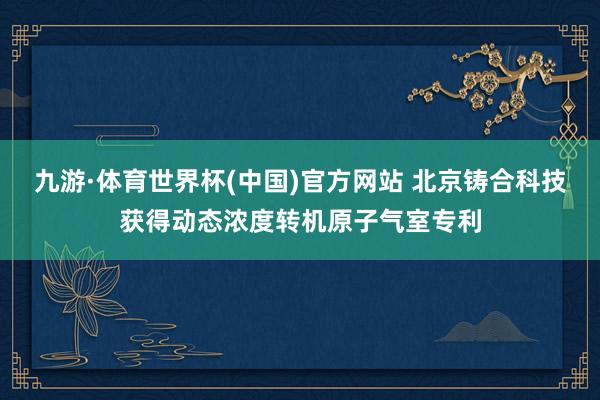 九游·体育世界杯(中国)官方网站 北京铸合科技获得动态浓度转机原子气室专利