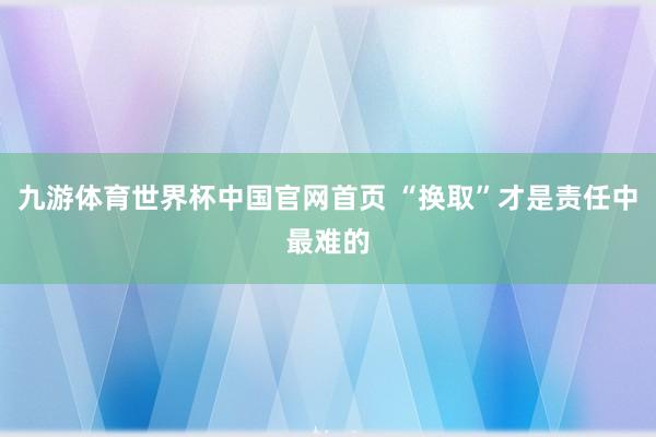 九游体育世界杯中国官网首页 “换取”才是责任中最难的