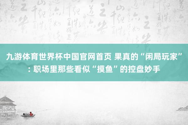 九游体育世界杯中国官网首页 果真的“闲局玩家”: 职场里那些看似“摸鱼”的控盘妙手