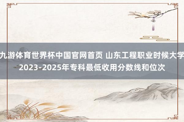 九游体育世界杯中国官网首页 山东工程职业时候大学2023-2025年专科最低收用分数线和位次