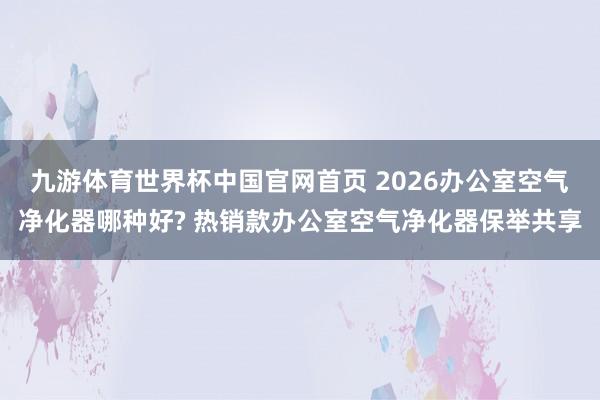 九游体育世界杯中国官网首页 2026办公室空气净化器哪种好? 热销款办公室空气净化器保举共享