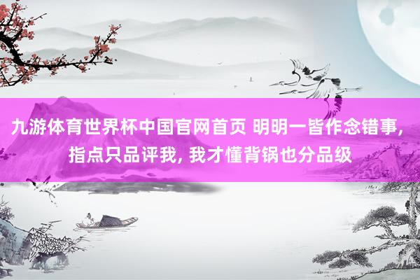 九游体育世界杯中国官网首页 明明一皆作念错事, 指点只品评我, 我才懂背锅也分品级