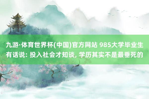 九游·体育世界杯(中国)官方网站 985大学毕业生有话说: 投入社会才知谈， 学历其实不是最垂死的