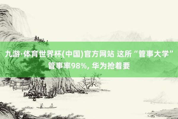 九游·体育世界杯(中国)官方网站 这所“管事大学”管事率98%, 华为抢着要
