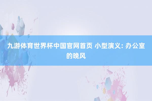 九游体育世界杯中国官网首页 小型演义: 办公室的晚风