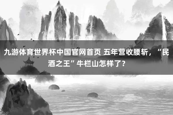 九游体育世界杯中国官网首页 五年营收腰斩，“民酒之王”牛栏山怎样了？
