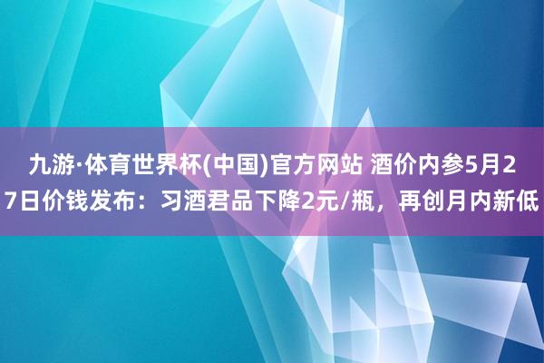 九游·体育世界杯(中国)官方网站 酒价内参5月27日价钱发布：习酒君品下降2元/瓶，再创月内新低