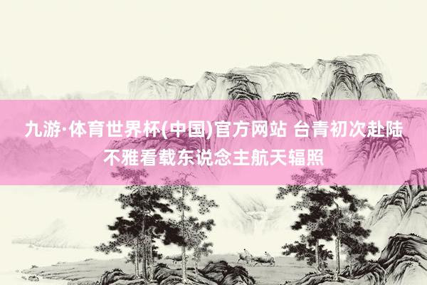 九游·体育世界杯(中国)官方网站 台青初次赴陆不雅看载东说念主航天辐照