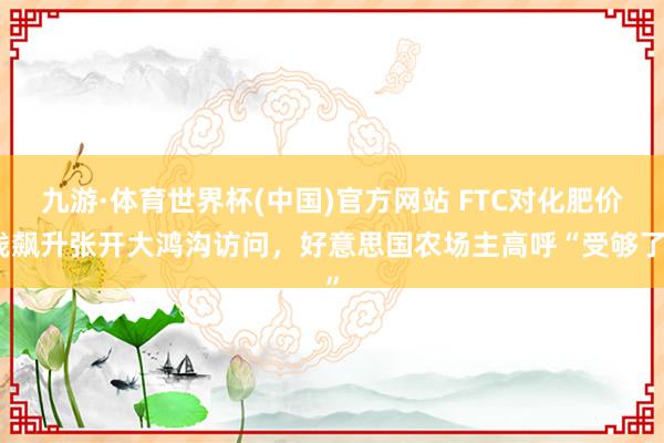 九游·体育世界杯(中国)官方网站 FTC对化肥价钱飙升张开大鸿沟访问，好意思国农场主高呼“受够了”