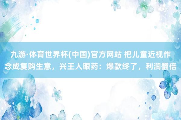 九游·体育世界杯(中国)官方网站 把儿童近视作念成复购生意，兴王人眼药：爆款终了，利润翻倍