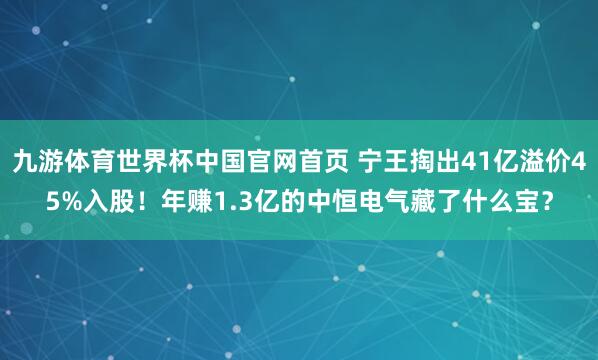 九游体育世界杯中国官网首页 宁王掏出41亿溢价45%入股！年赚1.3亿的中恒电气藏了什么宝？