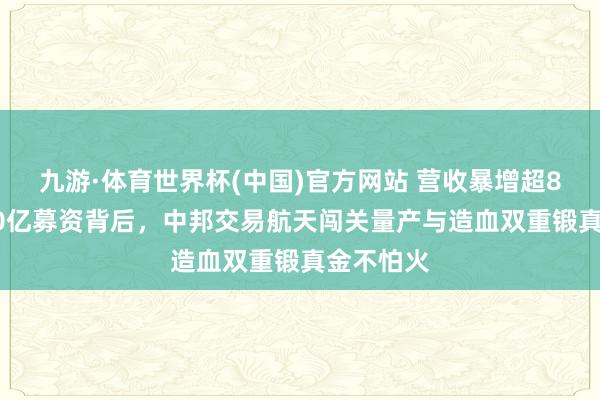 九游·体育世界杯(中国)官方网站 营收暴增超860%与50亿募资背后，中邦交易航天闯关量产与造血双重锻真金不怕火
