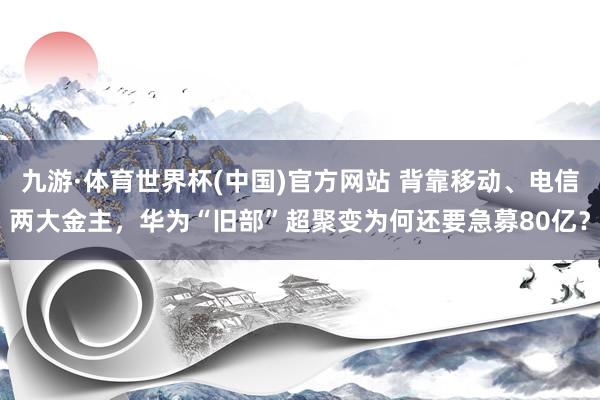 九游·体育世界杯(中国)官方网站 背靠移动、电信两大金主，华为“旧部”超聚变为何还要急募80亿？