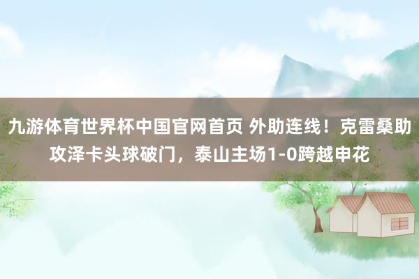 九游体育世界杯中国官网首页 外助连线！克雷桑助攻泽卡头球破门，泰山主场1-0跨越申花