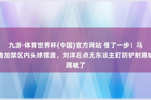 九游·体育世界杯(中国)官方网站 慢了一步！马德鲁加禁区内头球摆渡，刘洋后点无东谈主盯防铲射踢呲了