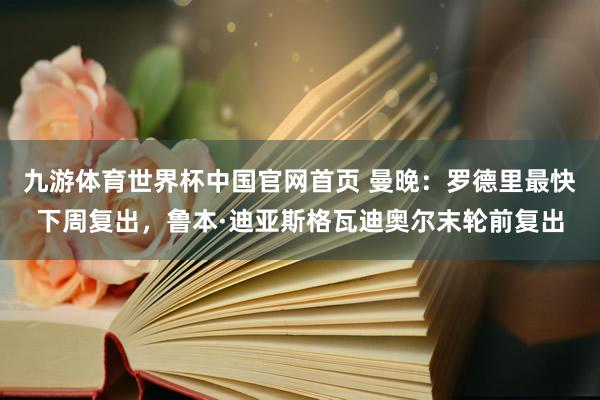 九游体育世界杯中国官网首页 曼晚：罗德里最快下周复出，鲁本·迪亚斯格瓦迪奥尔末轮前复出