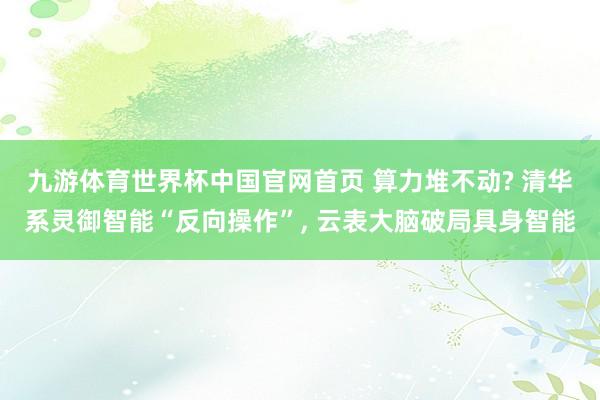 九游体育世界杯中国官网首页 算力堆不动? 清华系灵御智能“反向操作”， 云表大脑破局具身智能