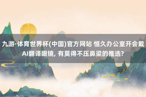 九游·体育世界杯(中国)官方网站 恒久办公室开会戴AI翻译眼镜， 有莫得不压鼻梁的推选?