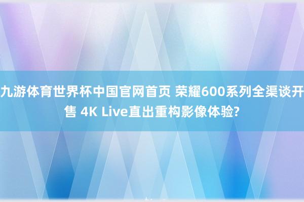 九游体育世界杯中国官网首页 荣耀600系列全渠谈开售 4K Live直出重构影像体验?