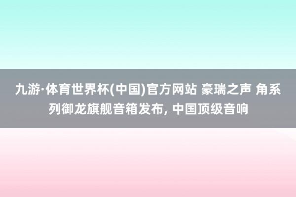 九游·体育世界杯(中国)官方网站 豪瑞之声 角系列御龙旗舰音箱发布, 中国顶级音响
