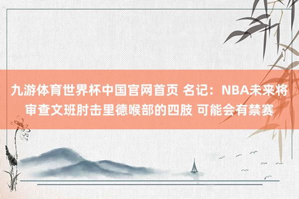 九游体育世界杯中国官网首页 名记：NBA未来将审查文班肘击里德喉部的四肢 可能会有禁赛