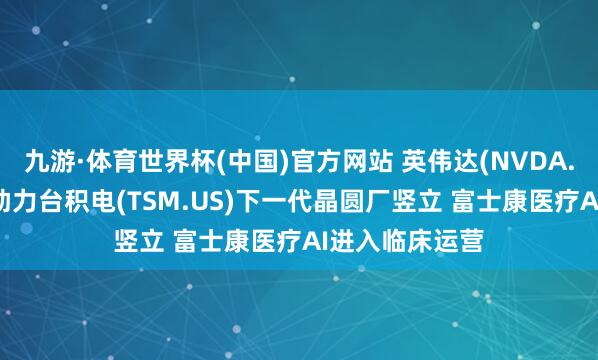 九游·体育世界杯(中国)官方网站 英伟达(NVDA.US)加快算计助力台积电(TSM.US)下一代晶圆厂竖立 富士康医疗AI进入临床运营