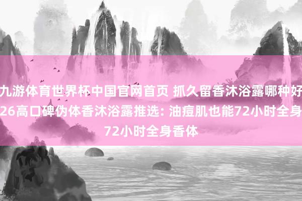 九游体育世界杯中国官网首页 抓久留香沐浴露哪种好? 2026高口碑伪体香沐浴露推选: 油痘肌也能72小时全身香体