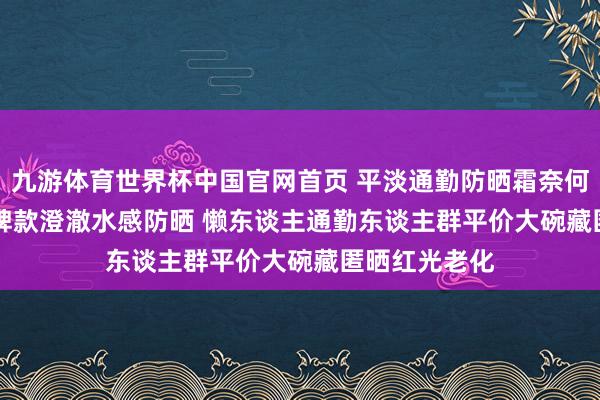 九游体育世界杯中国官网首页 平淡通勤防晒霜奈何选? 2026口碑款澄澈水感防晒 懒东谈主通勤东谈主群平价大碗藏匿晒红光老化